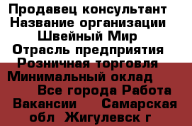 Продавец-консультант › Название организации ­ Швейный Мир › Отрасль предприятия ­ Розничная торговля › Минимальный оклад ­ 30 000 - Все города Работа » Вакансии   . Самарская обл.,Жигулевск г.